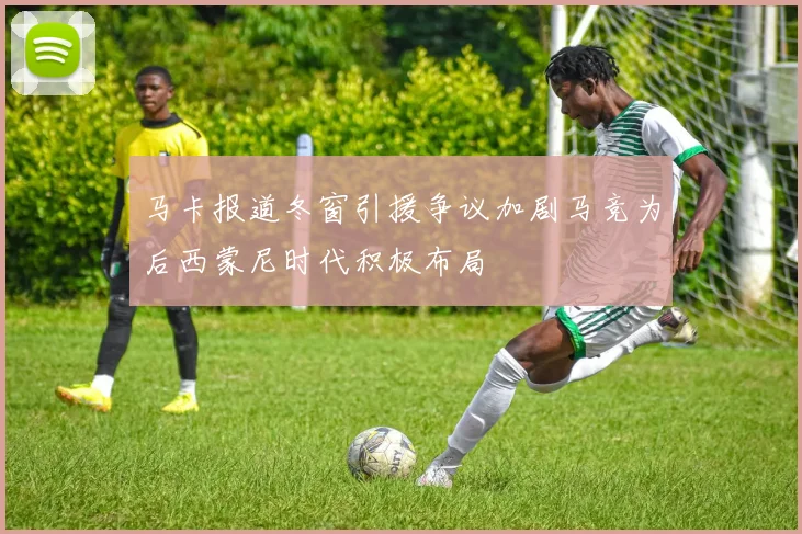 马卡报道冬窗引援争议加剧马竞为后西蒙尼时代积极布局