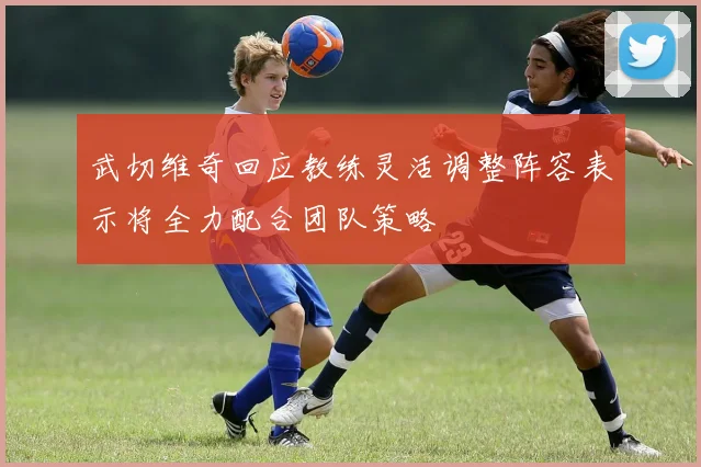 武切维奇回应教练灵活调整阵容表示将全力配合团队策略