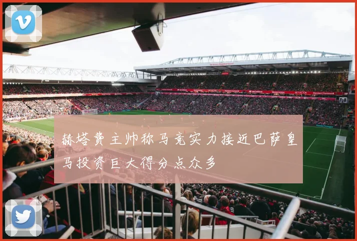 赫塔费主帅称马竞实力接近巴萨皇马投资巨大得分点众多