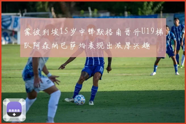 蒙彼利埃15岁中锋默格南晋升U19梯队阿森纳巴萨均表现出浓厚兴趣