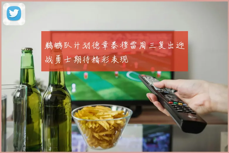 鹈鹕队计划德章泰穆雷周三复出迎战勇士期待精彩表现