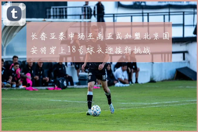 长春亚泰中场王禹正式加盟北京国安将穿上18号球衣迎接新挑战