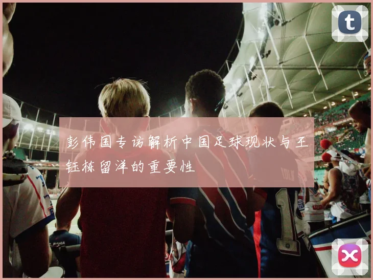 彭伟国专访解析中国足球现状与王钰栋留洋的重要性