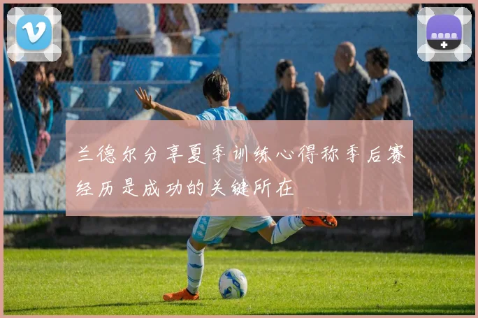 兰德尔分享夏季训练心得称季后赛经历是成功的关键所在