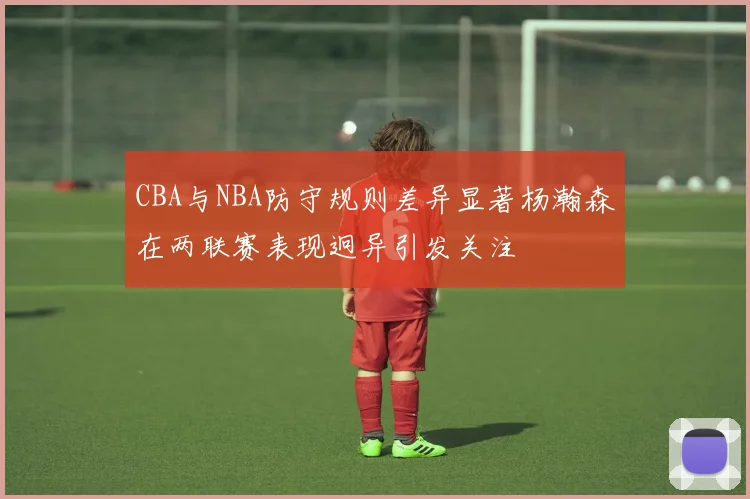 CBA与NBA防守规则差异显著杨瀚森在两联赛表现迥异引发关注