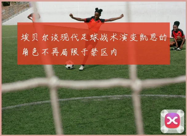 埃贝尔谈现代足球战术演变凯恩的角色不再局限于禁区内
