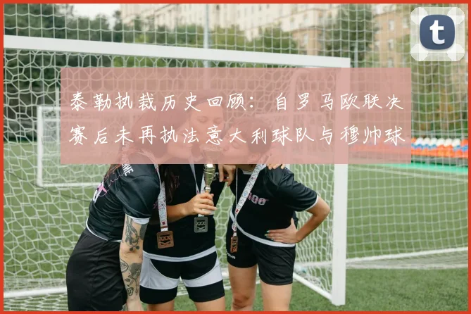 泰勒执裁历史回顾：自罗马欧联决赛后未再执法意大利球队与穆帅球队