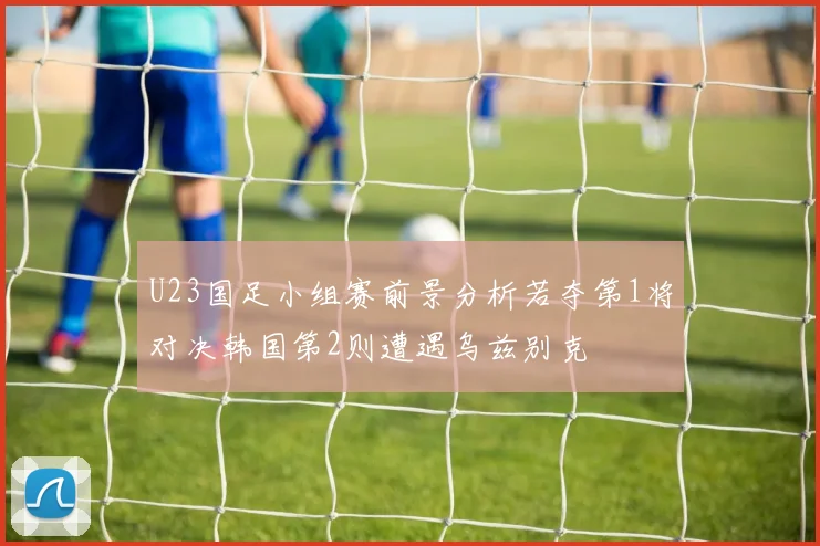 U23国足小组赛前景分析若夺第1将对决韩国第2则遭遇乌兹别克