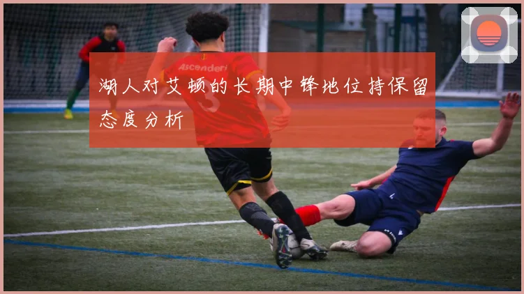 湖人对艾顿的长期中锋地位持保留态度分析