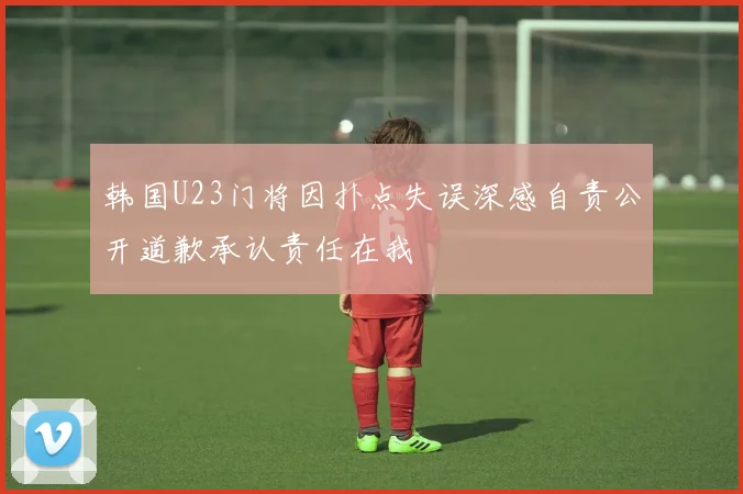 韩国U23门将因扑点失误深感自责公开道歉承认责任在我