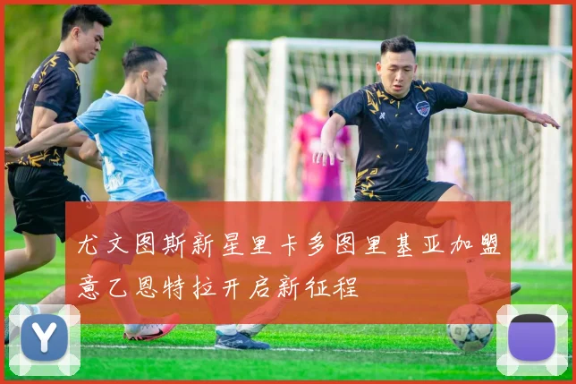 尤文图斯新星里卡多图里基亚加盟意乙恩特拉开启新征程