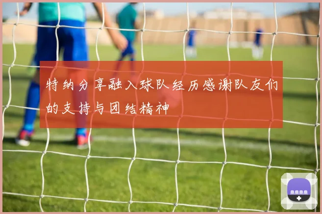 特纳分享融入球队经历感谢队友们的支持与团结精神