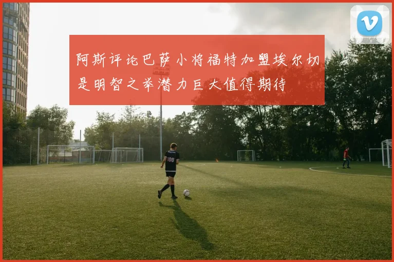 阿斯评论巴萨小将福特加盟埃尔切是明智之举潜力巨大值得期待