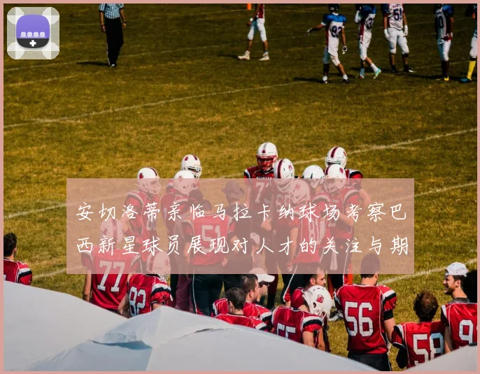 安切洛蒂亲临马拉卡纳球场考察巴西新星球员展现对人才的关注与期待