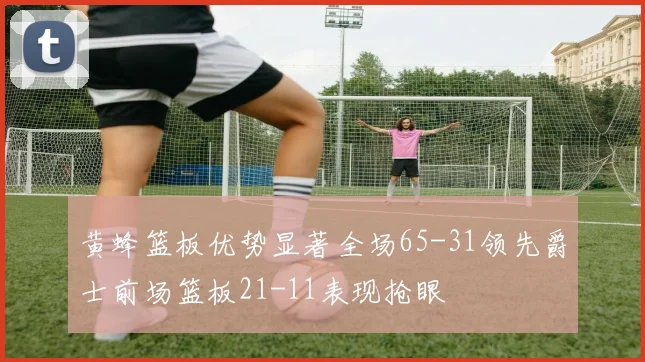黄蜂篮板优势显著全场65-31领先爵士前场篮板21-11表现抢眼
