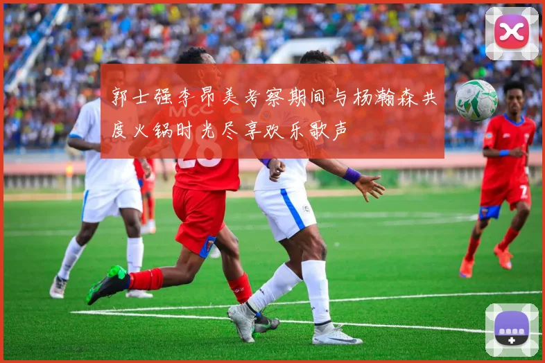郭士强李昂美考察期间与杨瀚森共度火锅时光尽享欢乐歌声