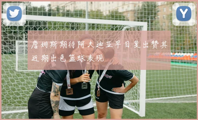 詹姆斯期待阿夫迪亚早日复出赞其近期出色篮球表现