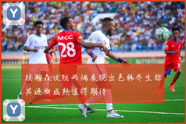 杨瀚森攻防两端表现出色韩乔生称其逐渐成熟值得期待