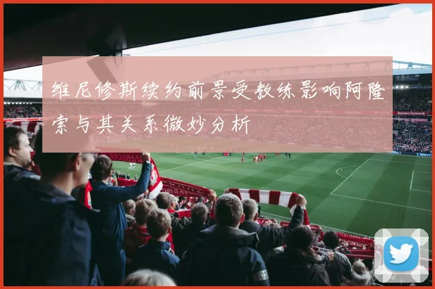 维尼修斯续约前景受教练影响阿隆索与其关系微妙分析