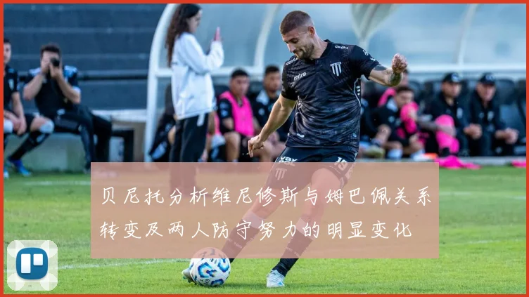 贝尼托分析维尼修斯与姆巴佩关系转变及两人防守努力的明显变化