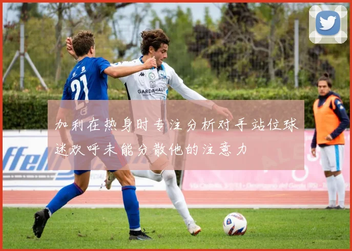 加利在热身时专注分析对手站位球迷欢呼未能分散他的注意力