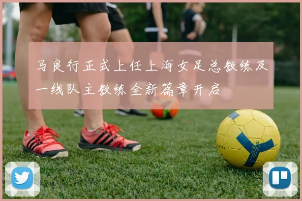 马良行正式上任上海女足总教练及一线队主教练全新篇章开启
