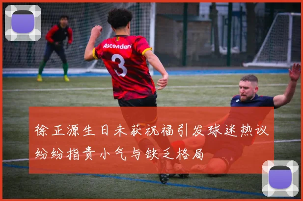 徐正源生日未获祝福引发球迷热议纷纷指责小气与缺乏格局