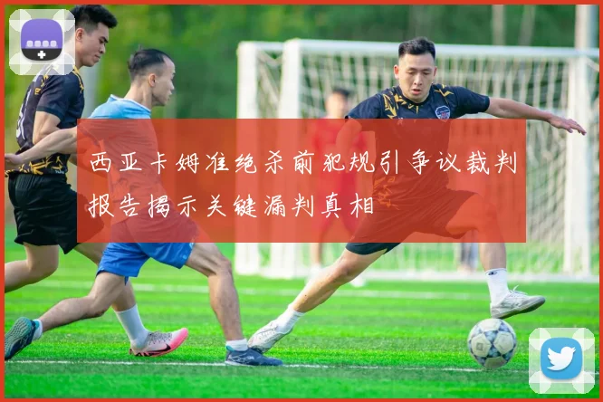 西亚卡姆准绝杀前犯规引争议裁判报告揭示关键漏判真相