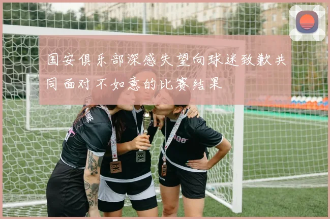 国安俱乐部深感失望向球迷致歉共同面对不如意的比赛结果