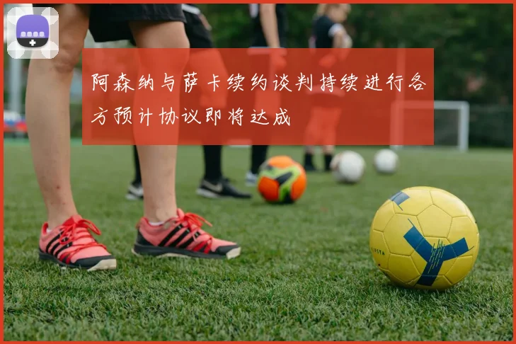 阿森纳与萨卡续约谈判持续进行各方预计协议即将达成