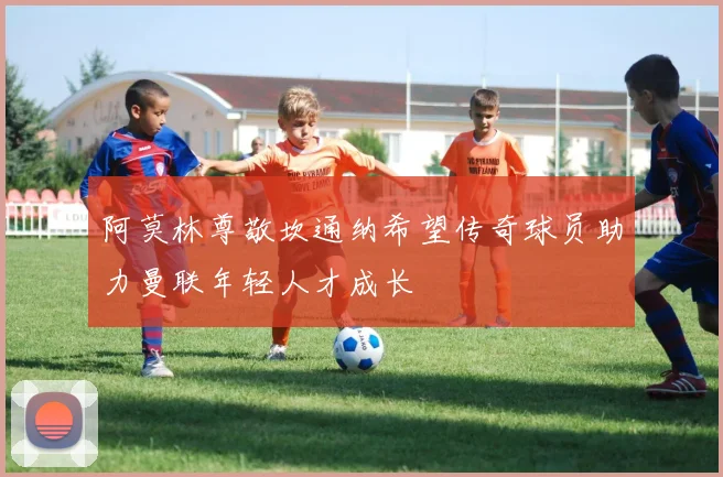 阿莫林尊敬坎通纳希望传奇球员助力曼联年轻人才成长