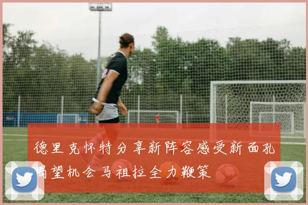 德里克怀特分享新阵容感受新面孔渴望机会马祖拉全力鞭策