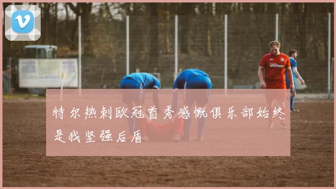 特尔热刺欧冠首秀感慨俱乐部始终是我坚强后盾