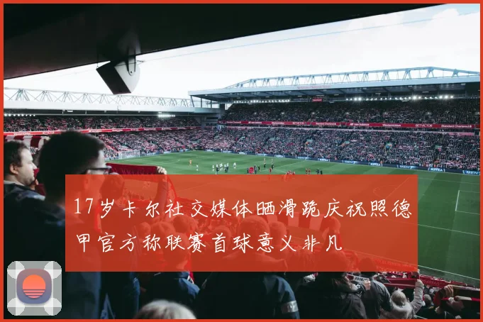 17岁卡尔社交媒体晒滑跪庆祝照德甲官方称联赛首球意义非凡