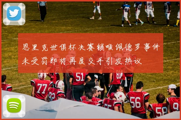 恩里克世俱杯决赛锁喉佩德罗事件未受罚即将再度交手引发热议