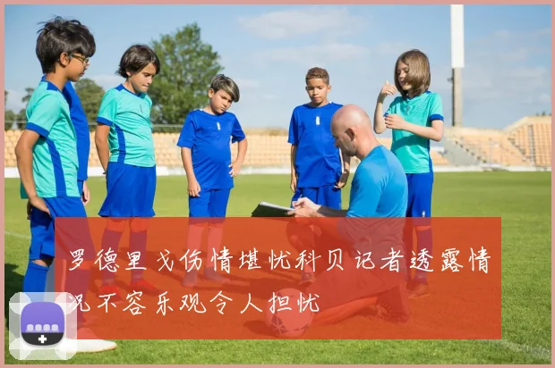罗德里戈伤情堪忧科贝记者透露情况不容乐观令人担忧
