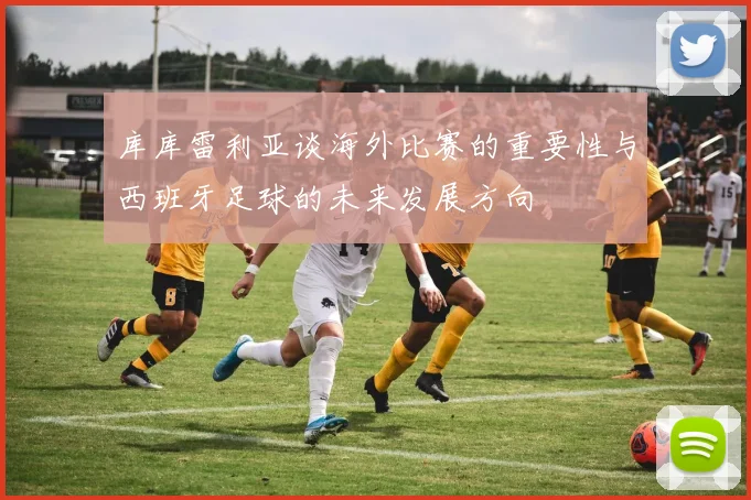 库库雷利亚谈海外比赛的重要性与西班牙足球的未来发展方向