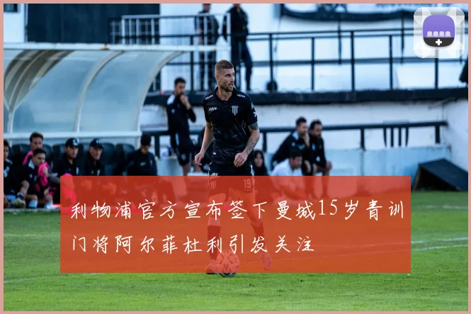 利物浦官方宣布签下曼城15岁青训门将阿尔菲杜利引发关注